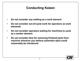 53
Conducting Kaizen
• Do not consider any walking as a work element
• Do not consider out-of-cycle work for operators as work
elements
• Do not consider operators waiting for machines to cycle
as a worker element
• Do not consider time for removing finished parts from
machine wherever you believe automatic eject could
reasonably be introduced
 