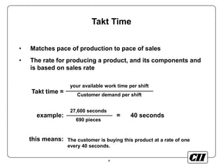 9
Takt Time
• Matches pace of production to pace of sales
• The rate for producing a product, and its components and
is based on sales rate
Takt time =
example: = 40 seconds
this means:
your available work time per shift
Customer demand per shift
27,600 seconds
690 pieces
The customer is buying this product at a rate of one
every 40 seconds.
 