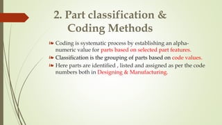 2. Part classification &
Coding Methods
❧ Coding is systematic process by establishing an alpha-
numeric value for parts based on selected part features.
❧ Classification is the grouping of parts based on code values.
❧ Here parts are identified , listed and assigned as per the code
numbers both in Designing & Manufacturing.
 