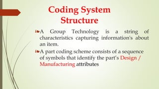 Coding System
Structure
❧A Group Technology is a string of
characteristics capturing information's about
an item.
❧A part coding scheme consists of a sequence
of symbols that identify the part’s Design /
Manufacturing attributes
 
