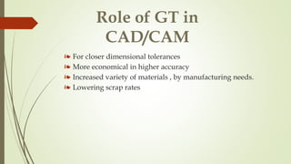 Role of GT in
CAD/CAM
❧ For closer dimensional tolerances
❧ More economical in higher accuracy
❧ Increased variety of materials , by manufacturing needs.
❧ Lowering scrap rates
 