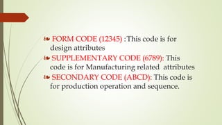 ❧ FORM CODE (12345) :This code is for
design attributes
❧ SUPPLEMENTARY CODE (6789): This
code is for Manufacturing related attributes
❧ SECONDARY CODE (ABCD): This code is
for production operation and sequence.
 
