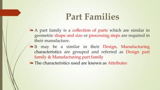 Part Families
❧ A part family is a collection of parts which are similar in
geometric shape and size or processing steps are required in
their manufacture.
❧ It may be a similar in their Design, Manufacturing
characteristics are grouped and referred as Design part
family & Manufacturing part family
❧ The characteristics used are known as Attributes
 