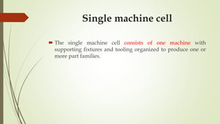 Single machine cell
 The single machine cell consists of one machine with
supporting fixtures and tooling organized to produce one or
more part families.
 