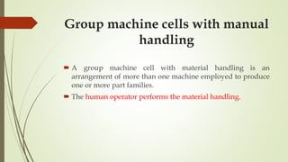 Group machine cells with manual
handling
 A group machine cell with material handling is an
arrangement of more than one machine employed to produce
one or more part families.
 The human operator performs the material handling.
 