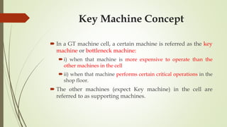 Key Machine Concept
 In a GT machine cell, a certain machine is referred as the key
machine or bottleneck machine:
i) when that machine is more expensive to operate than the
other machines in the cell
ii) when that machine performs certain critical operations in the
shop floor.
 The other machines (expect Key machine) in the cell are
referred to as supporting machines.
 