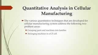 Quantitative Analysis in Cellular
Manufacturing
 The various quantitative techniques that are developed for
cellular manufacturing system address the following two
problem areas:
 Grouping parts and machines into families
 Arranging machines in a GT cell
 