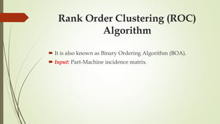 Rank Order Clustering (ROC)
Algorithm
 It is also known as Binary Ordering Algorithm (BOA).
 Input: Part-Machine incidence matrix.
 
