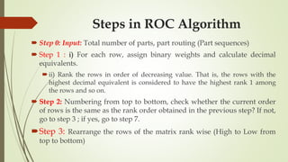 Steps in ROC Algorithm
 Step 0: Input: Total number of parts, part routing (Part sequences)
 Step 1 : i) For each row, assign binary weights and calculate decimal
equivalents.
ii) Rank the rows in order of decreasing value. That is, the rows with the
highest decimal equivalent is considered to have the highest rank 1 among
the rows and so on.
 Step 2: Numbering from top to bottom, check whether the current order
of rows is the same as the rank order obtained in the previous step? If not,
go to step 3 ; if yes, go to step 7.
Step 3: Rearrange the rows of the matrix rank wise (High to Low from
top to bottom)
 