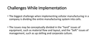 Challenges While Implementation
• The biggest challenge when implementing cellular manufacturing in a
company is dividing the entire manufacturing system into cells.
• The issues may be conceptually divided in the “hard” issues of
equipment, such as material flow and layout, and the “Soft” issues of
management, such as up skilling and corporate culture.
 