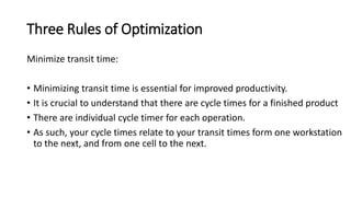 Three Rules of Optimization
Minimize transit time:
• Minimizing transit time is essential for improved productivity.
• It is crucial to understand that there are cycle times for a finished product
• There are individual cycle timer for each operation.
• As such, your cycle times relate to your transit times form one workstation
to the next, and from one cell to the next.
 