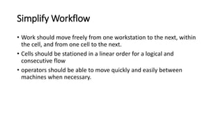 Simplify Workflow
• Work should move freely from one workstation to the next, within
the cell, and from one cell to the next.
• Cells should be stationed in a linear order for a logical and
consecutive flow
• operators should be able to move quickly and easily between
machines when necessary.
 