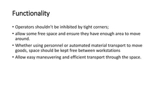 Functionality
• Operators shouldn’t be inhibited by tight corners;
• allow some free space and ensure they have enough area to move
around.
• Whether using personnel or automated material transport to move
goods, space should be kept free between workstations
• Allow easy maneuvering and efficient transport through the space.
 