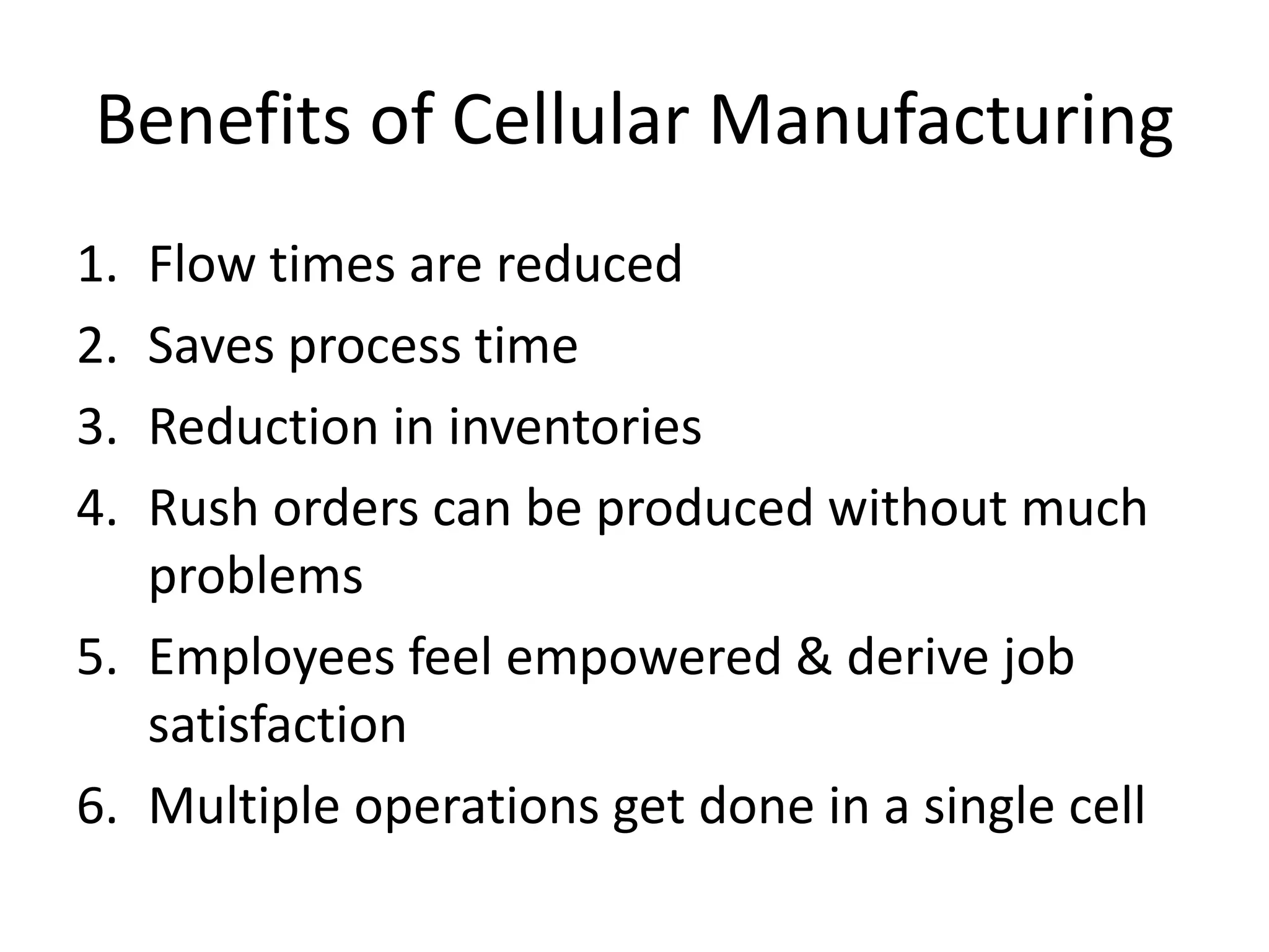 Benefits of Cellular Manufacturing
1. Flow times are reduced
2. Saves process time
3. Reduction in inventories
4. Rush orders can be produced without much
   problems
5. Employees feel empowered & derive job
   satisfaction
6. Multiple operations get done in a single cell
 