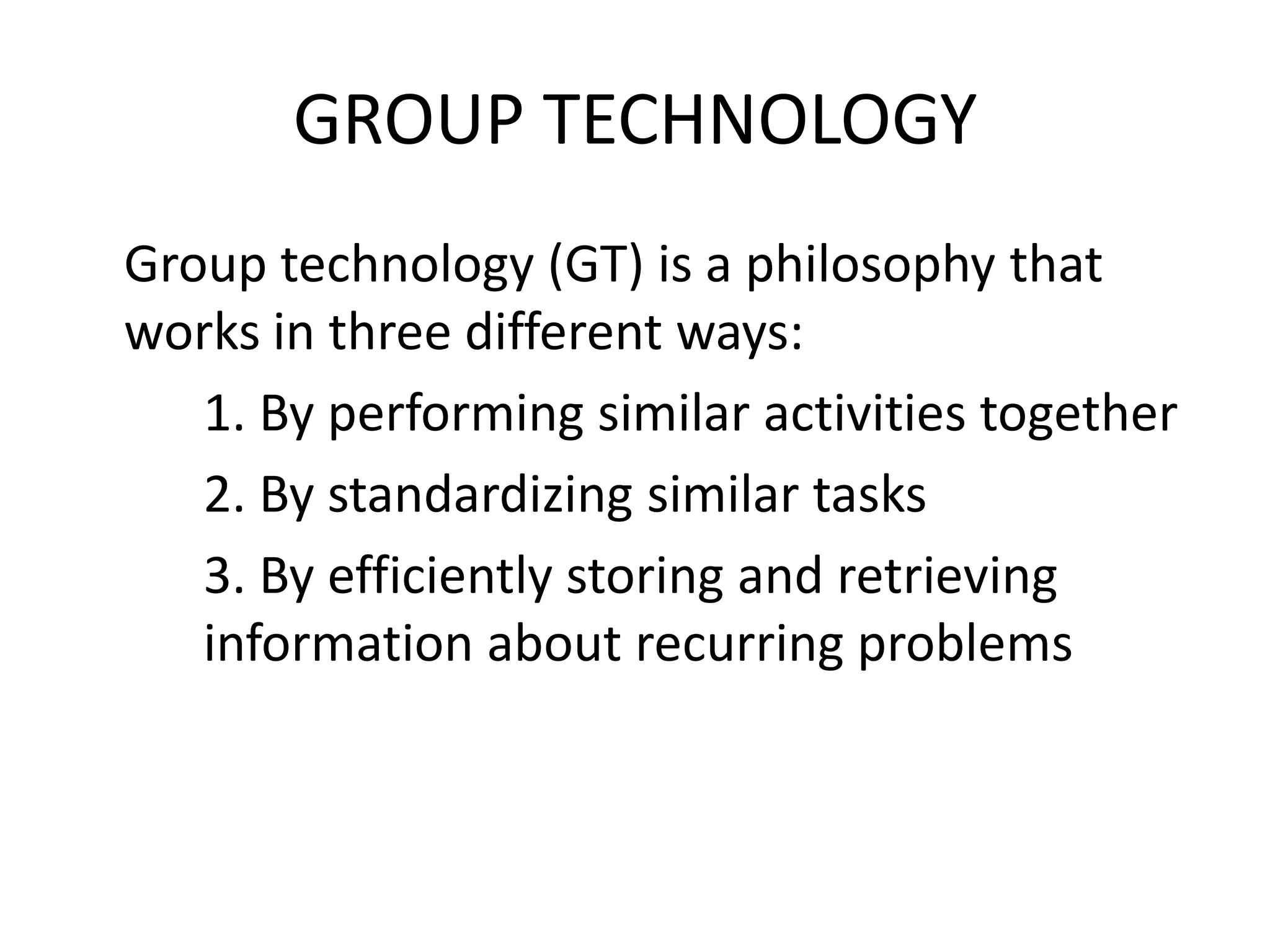 GROUP TECHNOLOGY
Group technology (GT) is a philosophy that
works in three different ways:
   1. By performing similar activities together
   2. By standardizing similar tasks
   3. By efficiently storing and retrieving
   information about recurring problems
 
