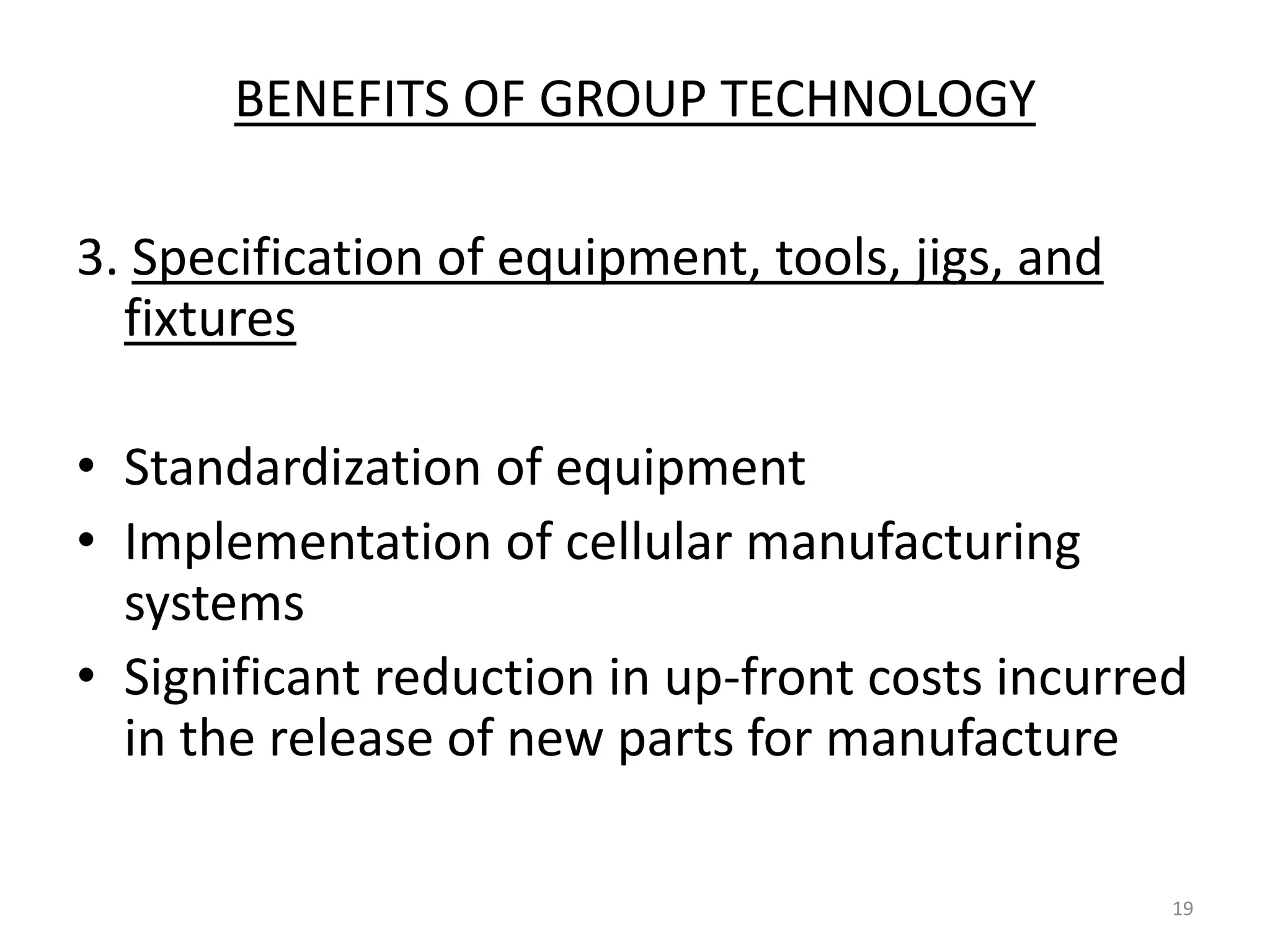 BENEFITS OF GROUP TECHNOLOGY

3. Specification of equipment, tools, jigs, and
  fixtures

• Standardization of equipment
• Implementation of cellular manufacturing
  systems
• Significant reduction in up-front costs incurred
  in the release of new parts for manufacture

                                                  19
 