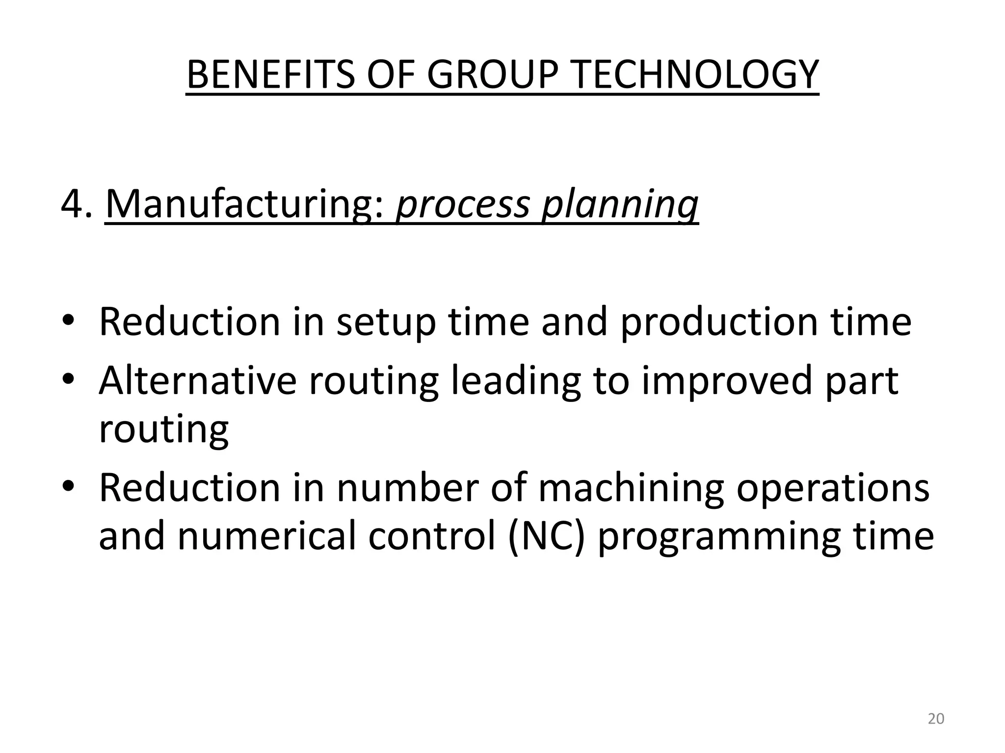 BENEFITS OF GROUP TECHNOLOGY

4. Manufacturing: process planning

• Reduction in setup time and production time
• Alternative routing leading to improved part
  routing
• Reduction in number of machining operations
  and numerical control (NC) programming time


                                             20
 