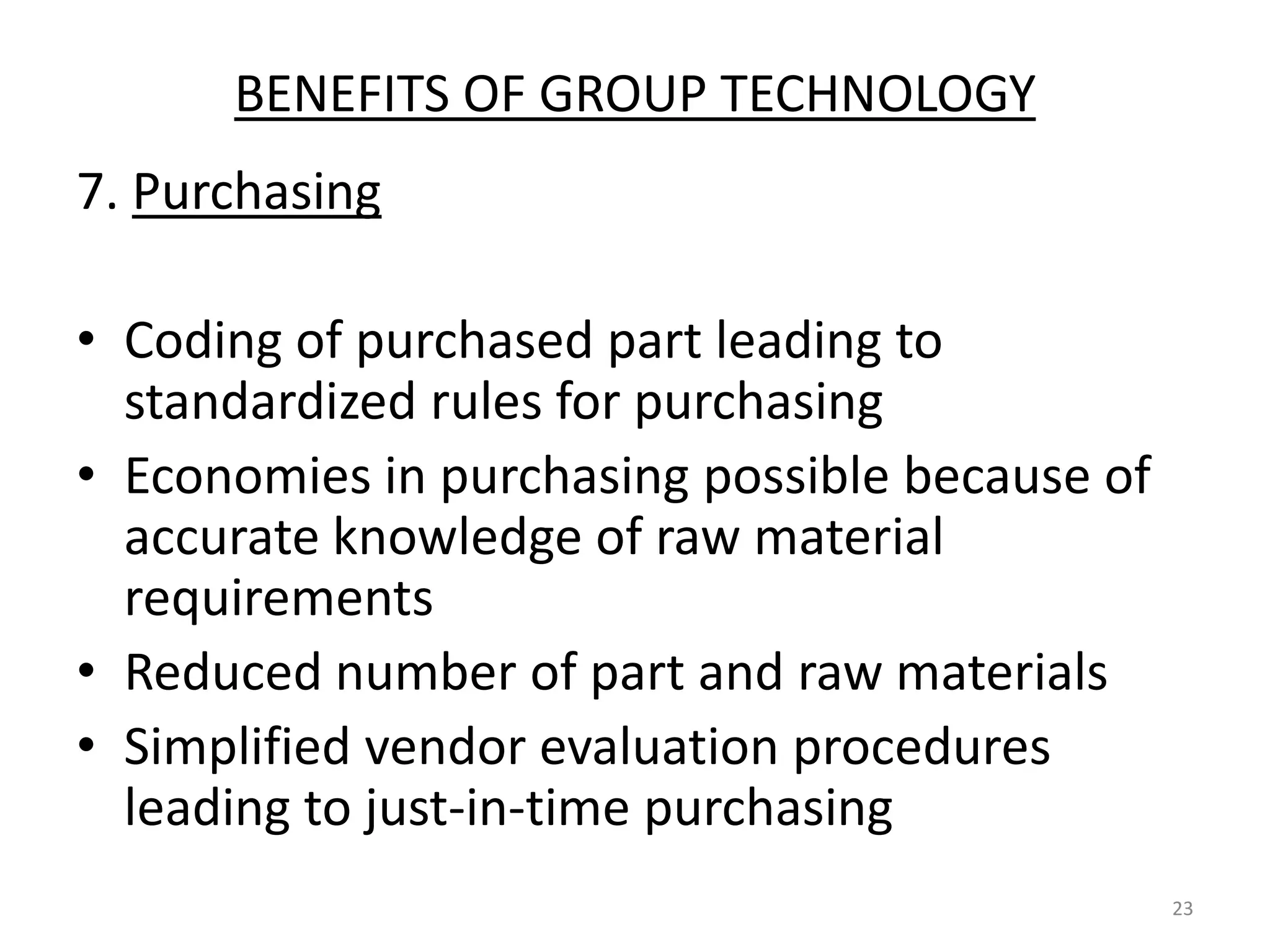 BENEFITS OF GROUP TECHNOLOGY
7. Purchasing

• Coding of purchased part leading to
  standardized rules for purchasing
• Economies in purchasing possible because of
  accurate knowledge of raw material
  requirements
• Reduced number of part and raw materials
• Simplified vendor evaluation procedures
  leading to just-in-time purchasing
                                                23
 