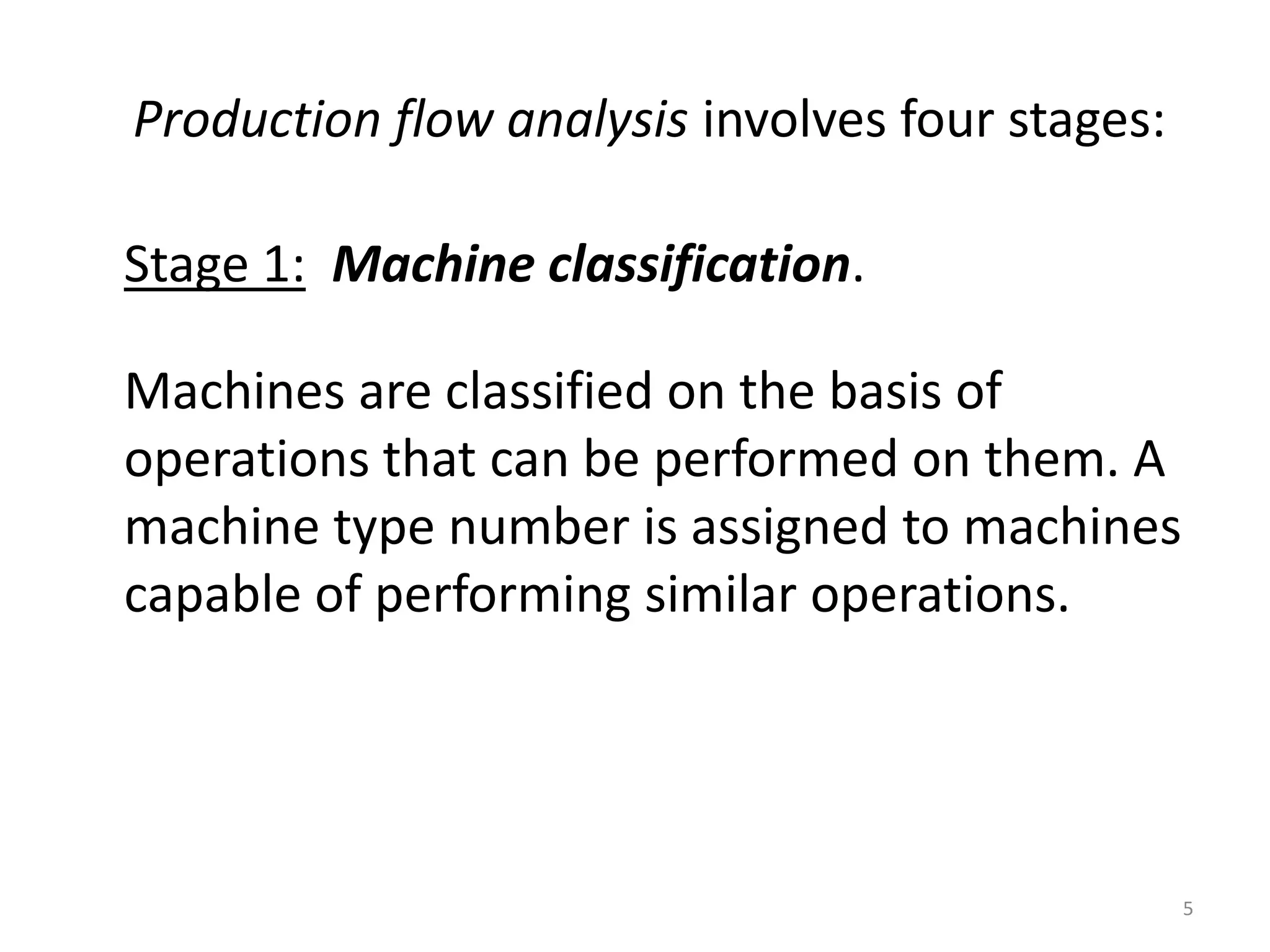Production flow analysis involves four stages:

Stage 1: Machine classification.

Machines are classified on the basis of
operations that can be performed on them. A
machine type number is assigned to machines
capable of performing similar operations.




                                                 5
 
