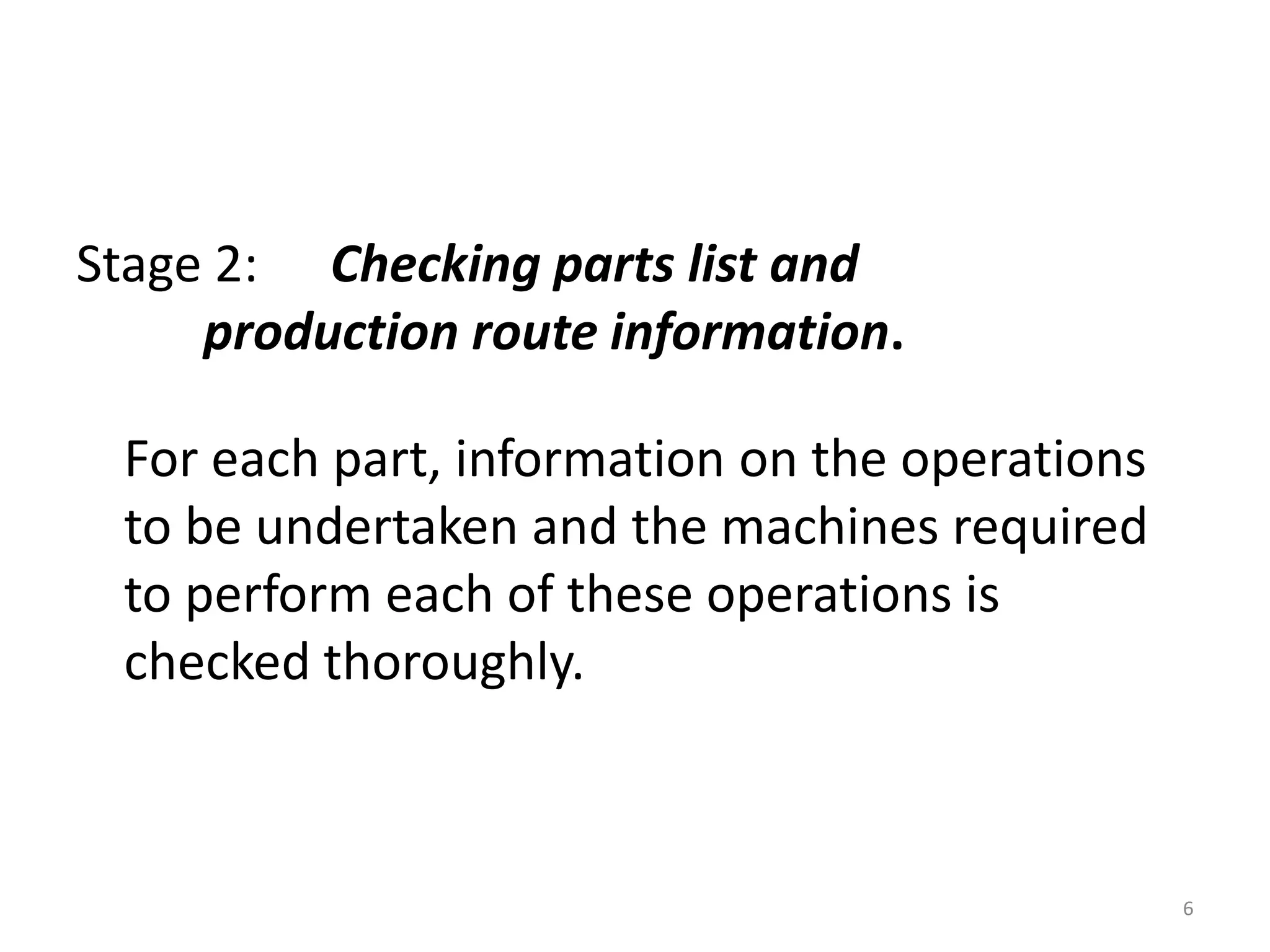 Stage 2: Checking parts list and
     production route information.

 For each part, information on the operations
 to be undertaken and the machines required
 to perform each of these operations is
 checked thoroughly.



                                                6
 