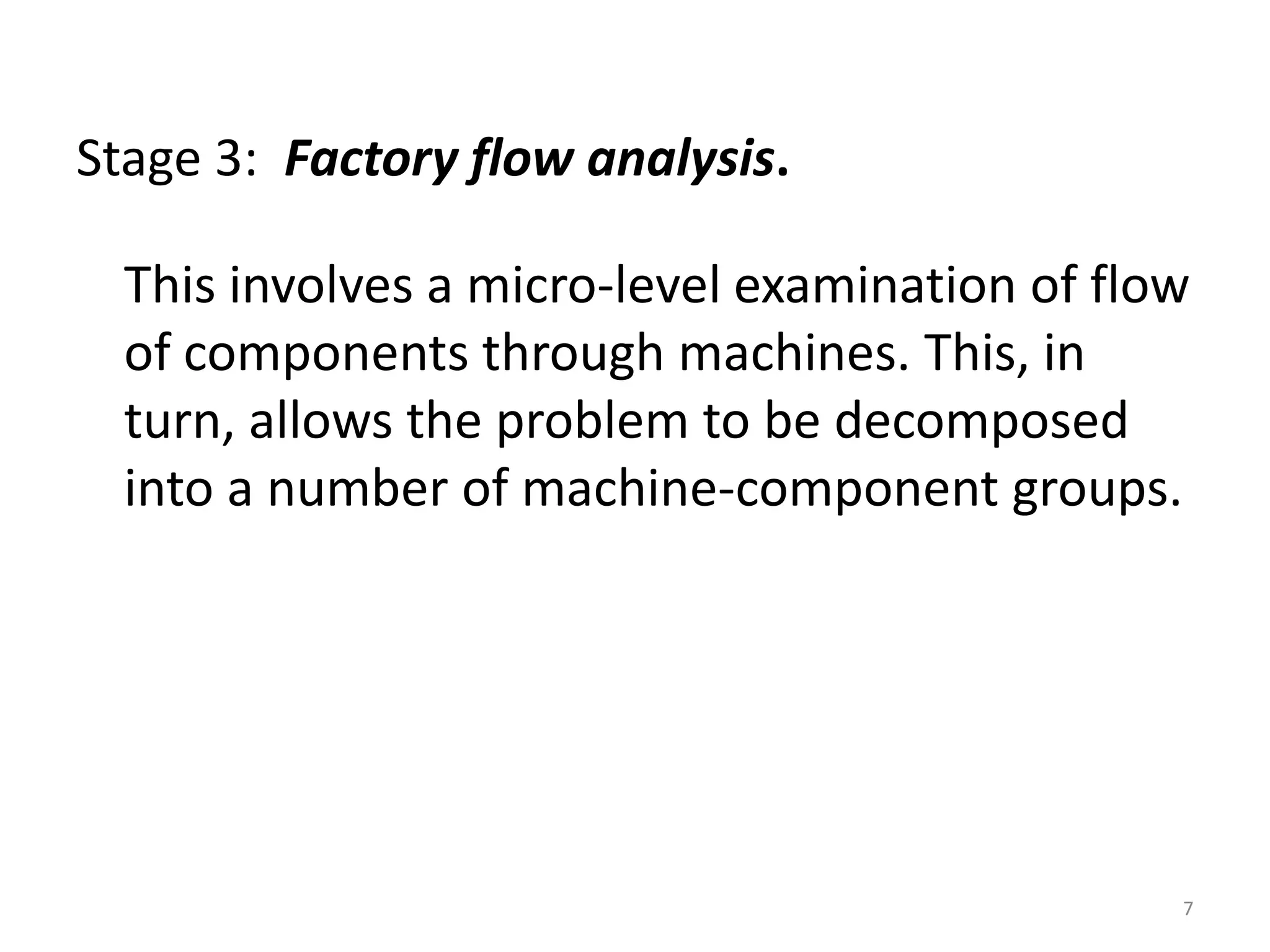 Stage 3: Factory flow analysis.

  This involves a micro-level examination of flow
  of components through machines. This, in
  turn, allows the problem to be decomposed
  into a number of machine-component groups.




                                                7
 