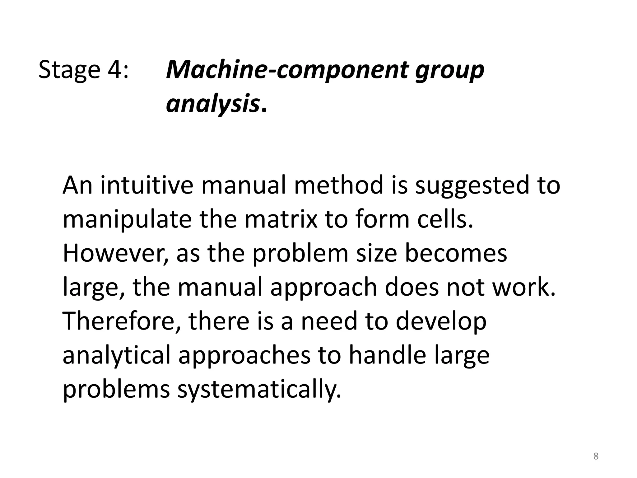 Stage 4:   Machine-component group
           analysis.

  An intuitive manual method is suggested to
  manipulate the matrix to form cells.
  However, as the problem size becomes
  large, the manual approach does not work.
  Therefore, there is a need to develop
  analytical approaches to handle large
  problems systematically.

                                               8
 
