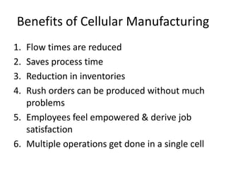 Benefits of Cellular Manufacturing
1. Flow times are reduced
2. Saves process time
3. Reduction in inventories
4. Rush orders can be produced without much
   problems
5. Employees feel empowered & derive job
   satisfaction
6. Multiple operations get done in a single cell
 