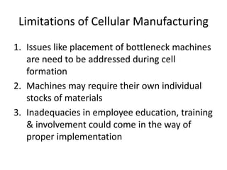 Limitations of Cellular Manufacturing
1. Issues like placement of bottleneck machines
   are need to be addressed during cell
   formation
2. Machines may require their own individual
   stocks of materials
3. Inadequacies in employee education, training
   & involvement could come in the way of
   proper implementation
 