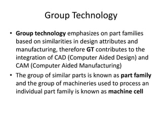 Group Technology
• Group technology emphasizes on part families
  based on similarities in design attributes and
  manufacturing, therefore GT contributes to the
  integration of CAD (Computer Aided Design) and
  CAM (Computer Aided Manufacturing)
• The group of similar parts is known as part family
  and the group of machineries used to process an
  individual part family is known as machine cell
 