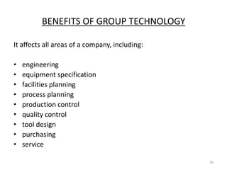 BENEFITS OF GROUP TECHNOLOGY

It affects all areas of a company, including:

•   engineering
•   equipment specification
•   facilities planning
•   process planning
•   production control
•   quality control
•   tool design
•   purchasing
•   service

                                                16
 