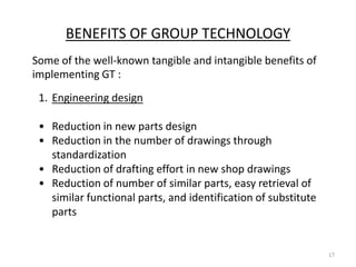 BENEFITS OF GROUP TECHNOLOGY
Some of the well-known tangible and intangible benefits of
implementing GT :
 1. Engineering design

 • Reduction in new parts design
 • Reduction in the number of drawings through
   standardization
 • Reduction of drafting effort in new shop drawings
 • Reduction of number of similar parts, easy retrieval of
   similar functional parts, and identification of substitute
   parts


                                                                17
 