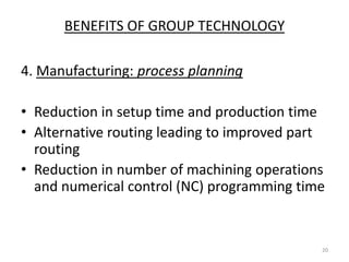 BENEFITS OF GROUP TECHNOLOGY

4. Manufacturing: process planning

• Reduction in setup time and production time
• Alternative routing leading to improved part
  routing
• Reduction in number of machining operations
  and numerical control (NC) programming time


                                             20
 