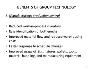 BENEFITS OF GROUP TECHNOLOGY
5. Manufacturing: production control

• Reduced work-in-process inventory
• Easy identification of bottlenecks
• Improved material flow and reduced warehousing
  costs
• Faster response to schedule changes
• Improved usage of jigs, fixtures, pallets, tools,
  material handling, and manufacturing equipment

                                                      21
 
