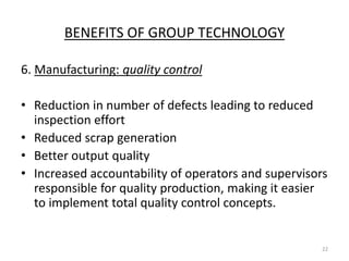 BENEFITS OF GROUP TECHNOLOGY

6. Manufacturing: quality control

• Reduction in number of defects leading to reduced
  inspection effort
• Reduced scrap generation
• Better output quality
• Increased accountability of operators and supervisors
  responsible for quality production, making it easier
  to implement total quality control concepts.


                                                      22
 