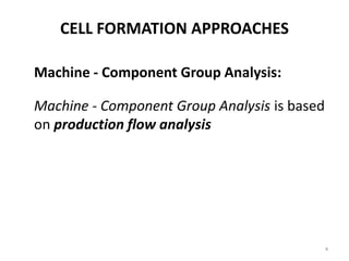 CELL FORMATION APPROACHES

Machine - Component Group Analysis:

Machine - Component Group Analysis is based
on production flow analysis




                                              4
 