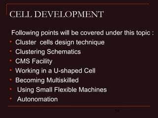 14
CELL DEVELOPMENT
Following points will be covered under this topic :

Cluster cells design technique

Clustering Schematics

CMS Facility

Working in a U-shaped Cell

Becoming Multiskilled

Using Small Flexible Machines

Autonomation
 