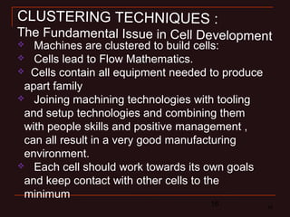 16 16
 Machines are clustered to build cells:
 Cells lead to Flow Mathematics.
 Cells contain all equipment needed to produce
apart family
 Joining machining technologies with tooling
and setup technologies and combining them
with people skills and positive management ,
can all result in a very good manufacturing
environment.
 Each cell should work towards its own goals
and keep contact with other cells to the
minimum
CLUSTERING TECHNIQUES :
The Fundamental Issue in Cell Development
 