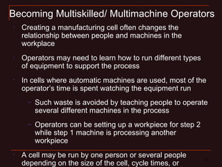 21 21
Becoming Multiskilled/ Multimachine Operators
•
Creating a manufacturing cell often changes the
relationship between people and machines in the
workplace
•
Operators may need to learn how to run different types
of equipment to support the process
•
In cells where automatic machines are used, most of the
operator’s time is spent watching the equipment run
– Such waste is avoided by teaching people to operate
several different machines in the process
– Operators can be setting up a workpiece for step 2
while step 1 machine is processing another
workpiece
•
A cell may be run by one person or several people
depending on the size of the cell, cycle times, or
 
