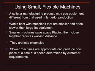 25 25
Using Small, Flexible Machines
 Smaller machines save space Placing them close
together reduces walking distance
 They are less expensive
 Slower machines are appropriate can produce one
piece at a time at a speed determined by customer
requirements
 A cellular manufacturing process may use equipment
different from that used in large-lot production
 Works best with machines that are smaller and often
slower than large-lot equipment
 