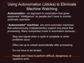 26
Using Autonomation (Jidoka) to Eliminate
Machine Watching
•
Autonomation - an approach to automation that gives
equipment “intelligence” so people don’t have to monitor
automatic operation
•
“Autonomated” machines are semi-automatic machines
that autonomously (independently) support one-piece flow
processing. Many companies invest in automation because :
– Stop and signal when a cycle is complete or when
problems occur
– Often set up to unload automatically after processing
– Do not have to be tended
– People don’t have to perform difficult, dangerous, or
repetitive work
 