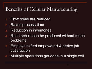 Benefits of Cellular Manufacturing 
1. Flow times are reduced 
2. Saves process time 
3. Reduction in inventories 
4. Rush orders can be produced without much 
problems 
5. Employees feel empowered & derive job 
satisfaction 
6. Multiple operations get done in a single cell 
11 
 