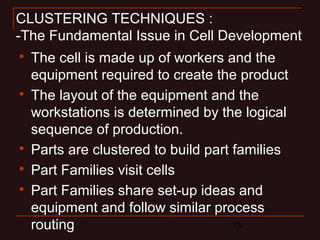 CLUSTERING TECHNIQUES : 
-The Fundamental Issue in Cell Development 
 The cell is made up of workers and the 
equipment required to create the product 
 The layout of the equipment and the 
workstations is determined by the logical 
sequence of production. 
 Parts are clustered to build part families 
 Part Families visit cells 
 Part Families share set-up ideas and 
equipment and follow similar process 
routing 
15 
 