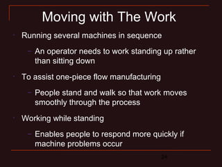Moving with The Work 
• Running several machines in sequence 
– An operator needs to work standing up rather 
than sitting down 
24 
• To assist one-piece flow manufacturing 
– People stand and walk so that work moves 
smoothly through the process 
• Working while standing 
– Enables people to respond more quickly if 
machine problems occur 
 
