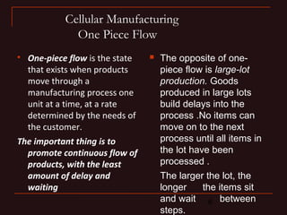 6 
Cellular Manufacturing 
One Piece Flow 
 One-piece flow is the state 
that exists when products 
move through a 
manufacturing process one 
unit at a time, at a rate 
determined by the needs of 
the customer. 
The important thing is to 
promote continuous flow of 
products, with the least 
amount of delay and 
waiting 
 The opposite of one-piece 
flow is large-lot 
production. Goods 
produced in large lots 
build delays into the 
process .No items can 
move on to the next 
process until all items in 
the lot have been 
processed . 
The larger the lot, the 
longer the items sit 
and wait between 
steps. 
 