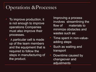 8 
Operations &Processes 
 To improve production, it 
is not enough to improve 
operations Companies 
must also improve their 
processes. 
 A particular cell is made 
up of the team members 
and the equipment that is 
required to follow the 
steps in manufacturing of 
the product. 
Improving a process 
involves streamlining the 
flow of materials to 
minimize obstacles and 
wastes such as: 
 Time spent in non-value-adding 
steps 
 Such as waiting and 
transport 
 Downtime caused by 
changeover and 
adjustments 
 
