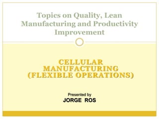 Topics on Quality, Lean
Manufacturing and Productivity
        Improvement



       CELLULAR
    MANUFACTURING
 (FLEXIBLE OPERATIONS)

            Presented by
          JORGE ROS
 