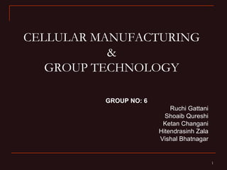 CELLULAR MANUFACTURING
           &
   GROUP TECHNOLOGY

          GROUP NO: 6
                            Ruchi Gattani
                          Shoaib Qureshi
                         Ketan Changani
                        Hitendrasinh Zala
                        Vishal Bhatnagar


                                            1
 