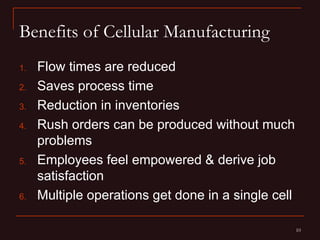 Benefits of Cellular Manufacturing
1.   Flow times are reduced
2.   Saves process time
3.   Reduction in inventories
4.   Rush orders can be produced without much
     problems
5.   Employees feel empowered & derive job
     satisfaction
6.   Multiple operations get done in a single cell

                                                     10
 