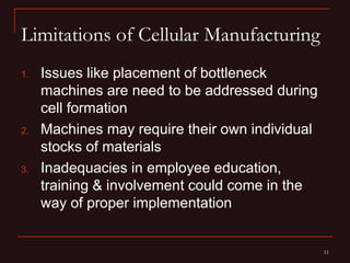 Limitations of Cellular Manufacturing
1.   Issues like placement of bottleneck
     machines are need to be addressed during
     cell formation
2.   Machines may require their own individual
     stocks of materials
3.   Inadequacies in employee education,
     training & involvement could come in the
     way of proper implementation


                                                 11
 