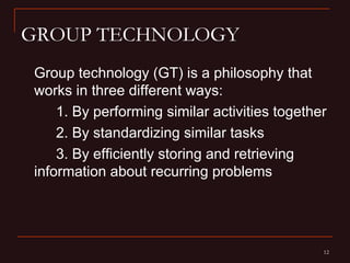 GROUP TECHNOLOGY
Group technology (GT) is a philosophy that
works in three different ways:
    1. By performing similar activities together
    2. By standardizing similar tasks
    3. By efficiently storing and retrieving
information about recurring problems




                                               12
 